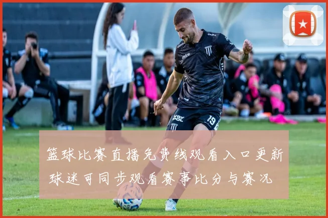 篮球比赛直播免费线观看入口更新 球迷可同步观看赛事比分与赛况
