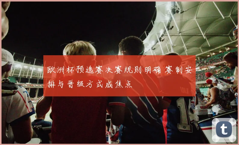 欧洲杯预选赛决赛规则明确 赛制安排与晋级方式成焦点