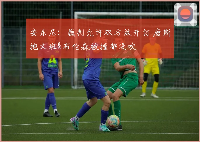 安东尼:裁判允许双方放开打 唐斯抱文班&布伦森被撞都没吹