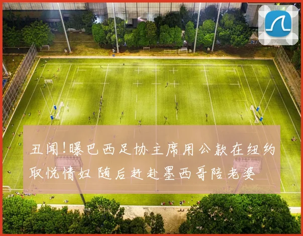 丑闻!曝巴西足协主席用公款在纽约取悦情妇 随后赶赴墨西哥陪老婆