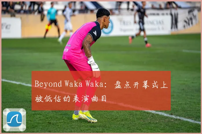 Beyond Waka Waka：盘点开幕式上被低估的表演曲目