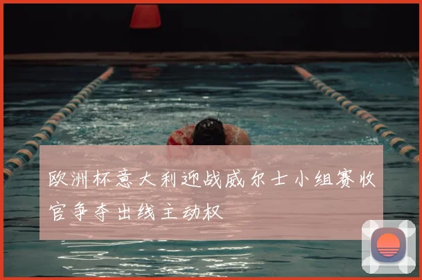 欧洲杯意大利迎战威尔士小组赛收官争夺出线主动权