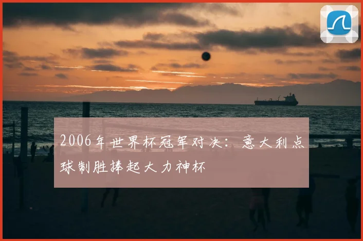 2006年世界杯冠军对决：意大利点球制胜捧起大力神杯