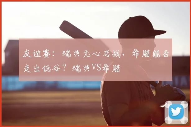 友谊赛：瑞典无心恋战，希腊能否走出低谷？瑞典VS希腊