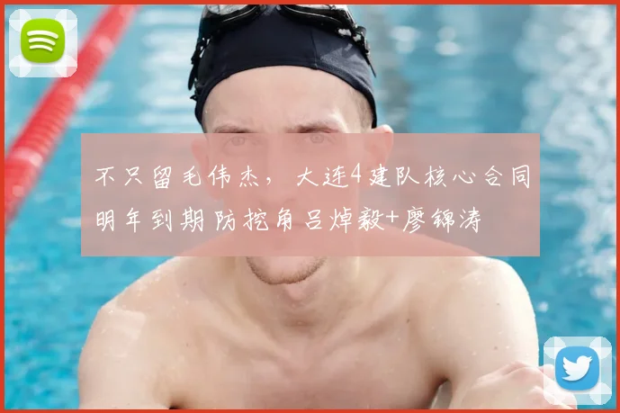 不只留毛伟杰,大连4建队核心合同明年到期 防挖角吕焯毅+廖锦涛