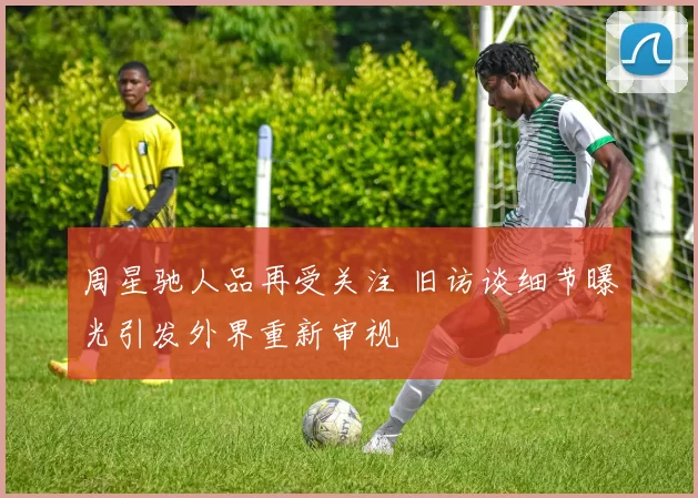 周星驰人品再受关注 旧访谈细节曝光引发外界重新审视