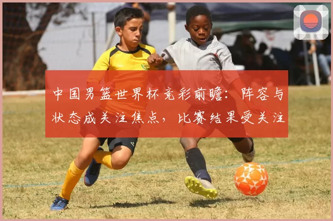 中国男篮世界杯竞彩前瞻：阵容与状态成关注焦点，比赛结果受关注