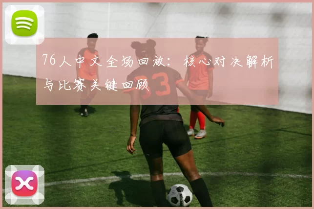 76人中文全场回放：核心对决解析与比赛关键回顾