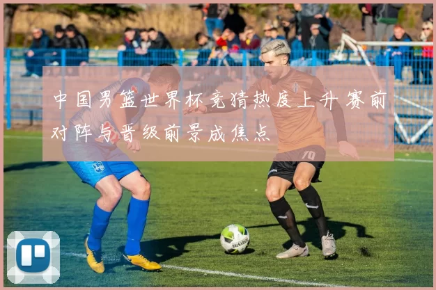 中国男篮世界杯竞猜热度上升 赛前对阵与晋级前景成焦点