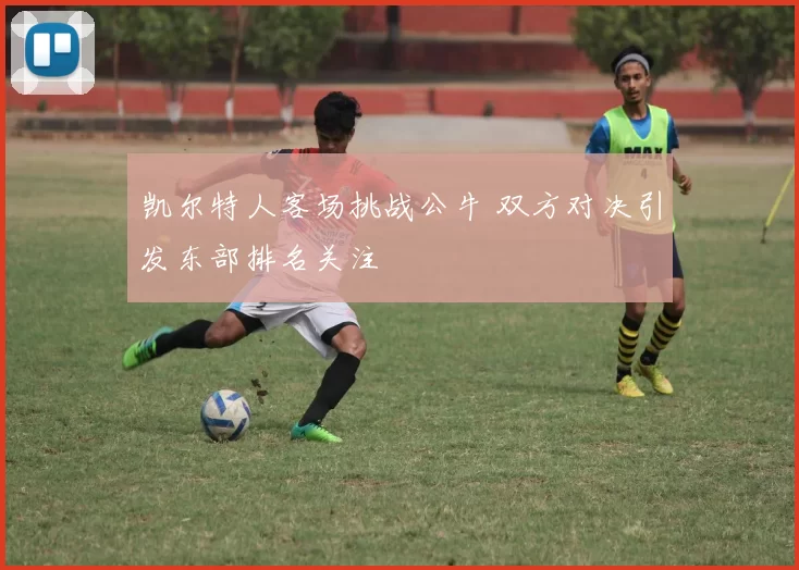 凯尔特人客场挑战公牛 双方对决引发东部排名关注