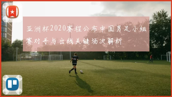亚洲杯2020赛程公布中国男足小组赛对手与出线关键场次解析