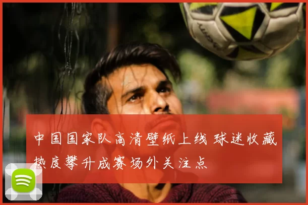 中国国家队高清壁纸上线 球迷收藏热度攀升成赛场外关注点