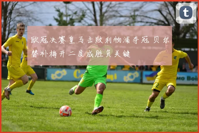 欧冠决赛皇马击败利物浦夺冠 贝尔替补梅开二度成胜负关键