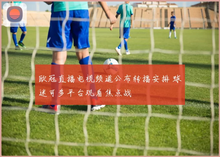 欧冠直播电视频道公布转播安排 球迷可多平台观看焦点战