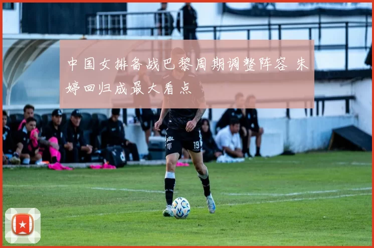 中国女排备战巴黎周期调整阵容 朱婷回归成最大看点