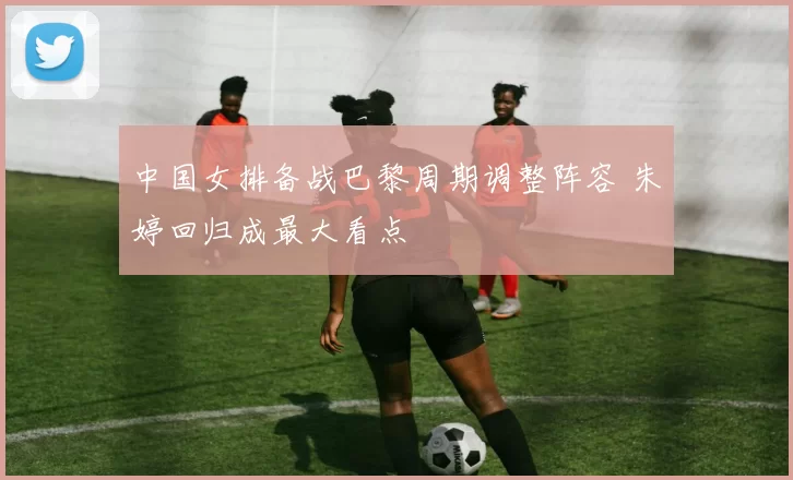 中国女排备战巴黎周期调整阵容 朱婷回归成最大看点