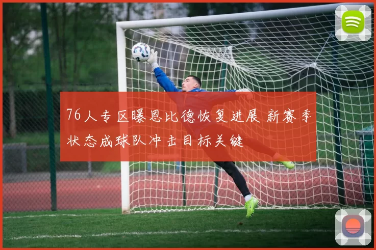 76人专区曝恩比德恢复进展 新赛季状态成球队冲击目标关键
