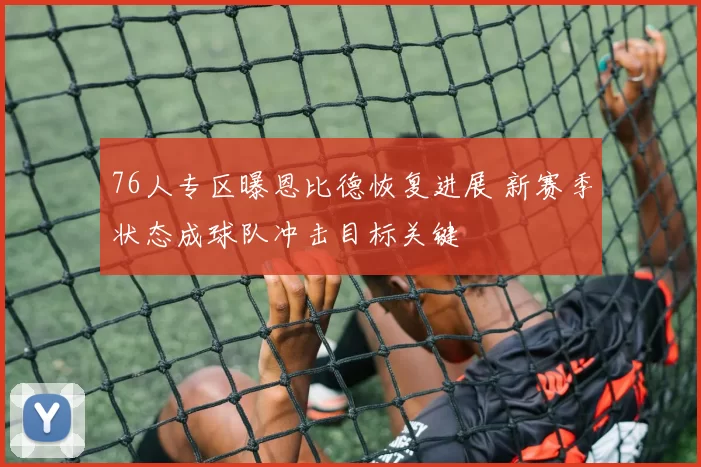 76人专区曝恩比德恢复进展 新赛季状态成球队冲击目标关键