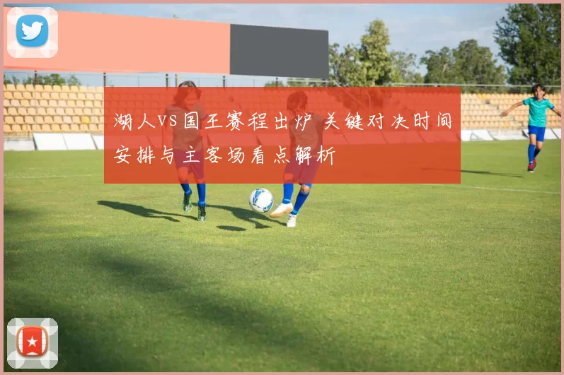 湖人vs国王赛程出炉 关键对决时间安排与主客场看点解析