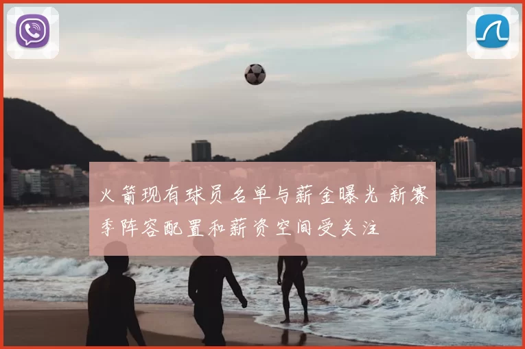 火箭现有球员名单与薪金曝光 新赛季阵容配置和薪资空间受关注